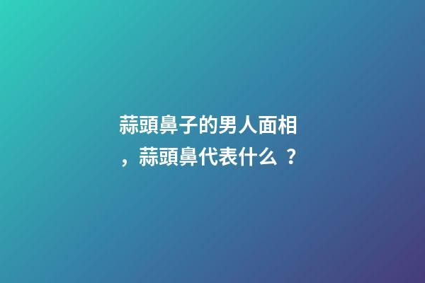 蒜頭鼻子的男人面相，蒜頭鼻代表什么？